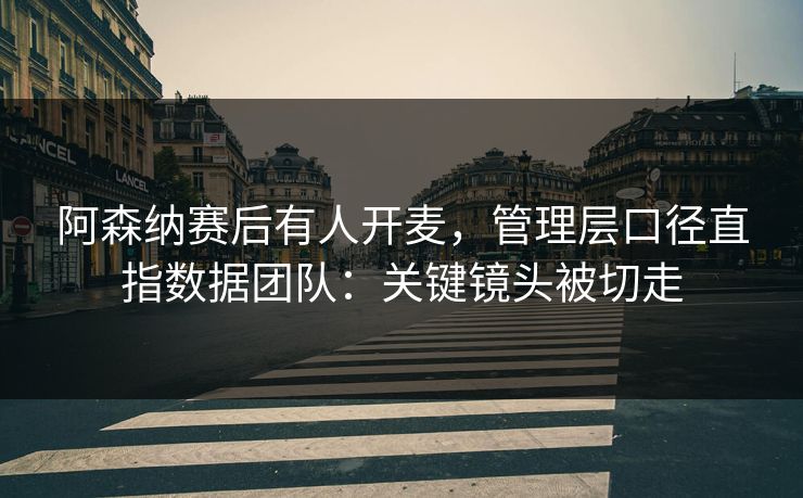 阿森纳赛后有人开麦，管理层口径直指数据团队：关键镜头被切走